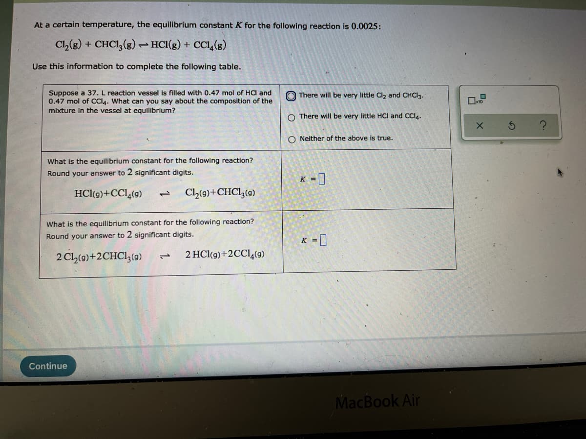 At a certain temperature, the equilibrium constant K for the following reaction is 0.0025:
Cl,(g) + CHCI, (g) – HCl(g) + CCL,(g)
Use this information to complete the following table.
Suppose a 37. L reaction vessel is filled with 0.47 mol of HCI and
0.47 mol of CCI4. What can you say about the composition of the
mixture in the vessel at equilibrium?
O There will be very little Cl2 and CHCI3.
O There will be very little HCI and CCI4.
O Neither of the above is true.
What is the equilibrium constant for the following reaction?
Round your answer to 2 significant digits.
K = ]
HCl(g)+CCL,(9)
Cl(9)+CHC13(9)
What is the equilibrium constant for the following reaction?
Round your answer to 2 significant digits.
K = ]
2 Cl(9)+2CHCI;(9)
2 HCl(g)+2CC14(9)
Continue
MacBook Air
