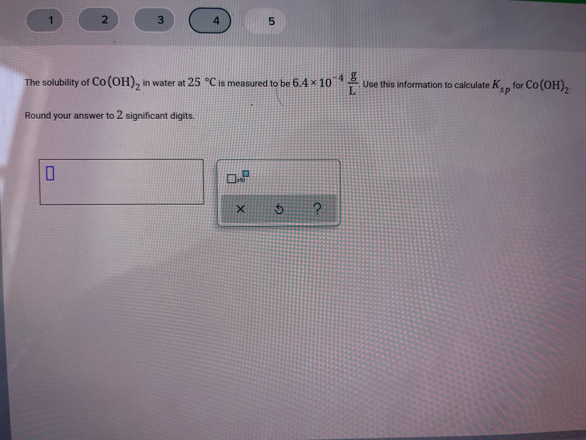 4 g
The solubility of Co(OH), in water at 25 °C is measured to be 6.4 × 10
for Co (OH),
Use this information to calculate Kn
Round your answer to 2 significant digits.
bo
