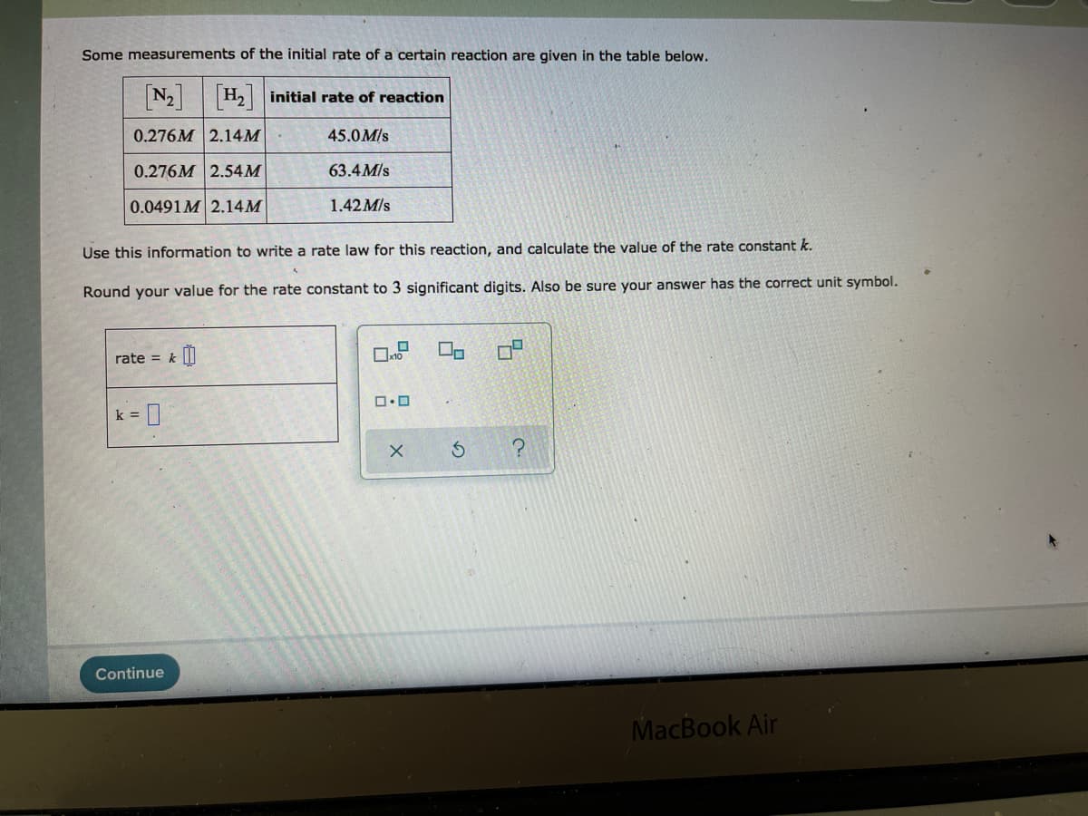 Some measurements of the initial rate of a certain reaction are given in the table below.
N2 H2 initial rate of reaction
0.276M 2.14M
45.0M/s
0.276M 2.54M
63.4 M/s
0.0491M 2.14M
1.42 M/s
Use this information to write a rate law for this reaction, and calculate the value of the rate constant k.
Round your value for the rate constant to 3 significant digits. Also be sure your answer has the correct unit symbol.
rate = k||
k =
Continue
MacBook Air
