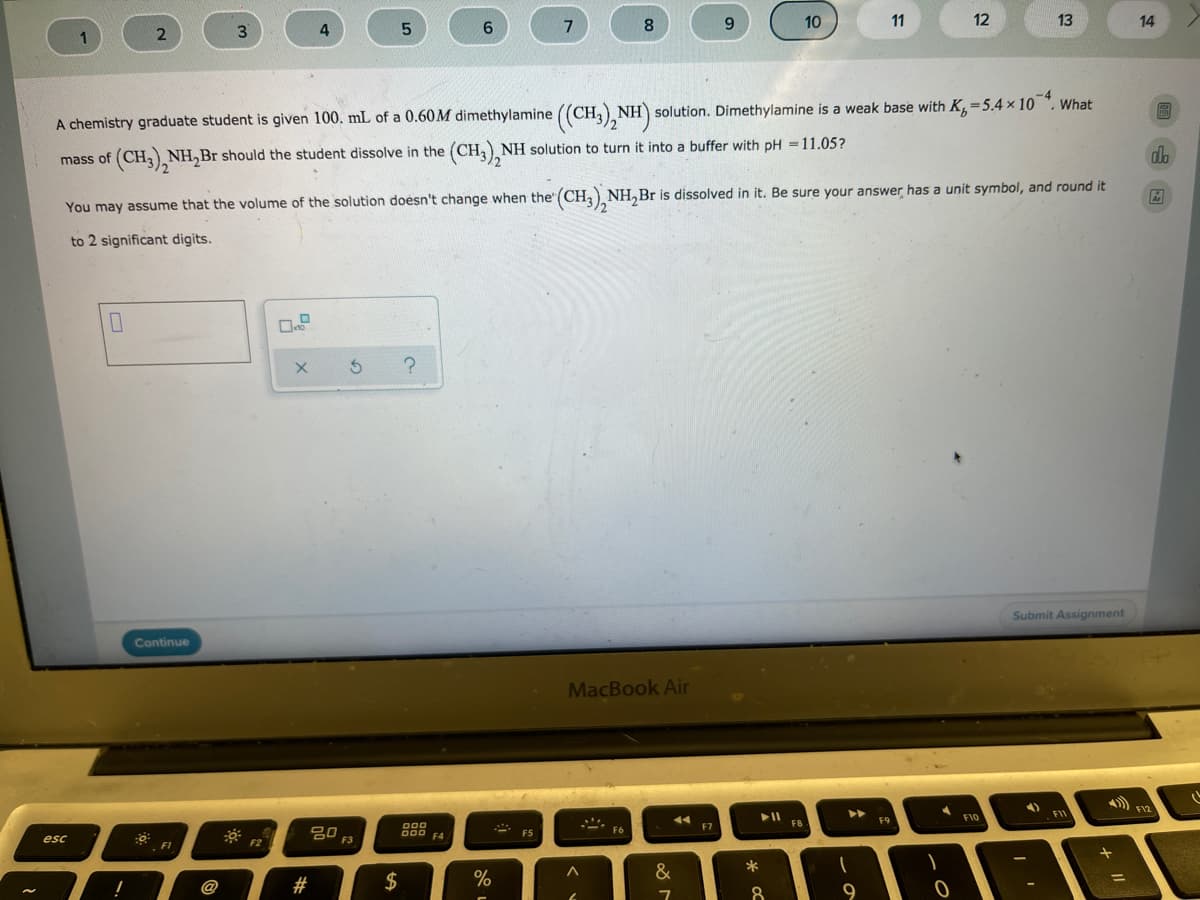 5.
6.
7
8
10
11
12
13
14
1
A chemistry graduate student is given 100. mL of a 0.60M dimethylamine ((CH,), NH) solution. Dimethylamine is a weak base with K,=5.4 × 10 ". What
mass of (CH,, NH,Br should the student dissolve in the (CH,), NH solution to turn it into a buffer with pH =11.05?
db
You may assume that the volume of the solution doesn't change when the" (CH, NH,Br is dissolved in it. Be sure your answer has a unit symbol, and round it
to 2 significant digits.
Submit Assignment
Continue
MacBook Air
F10
FI
F8
F9
000
F7
80
F6
D00 F4
F5
esc
F3
FI
*
@
#
$
9
