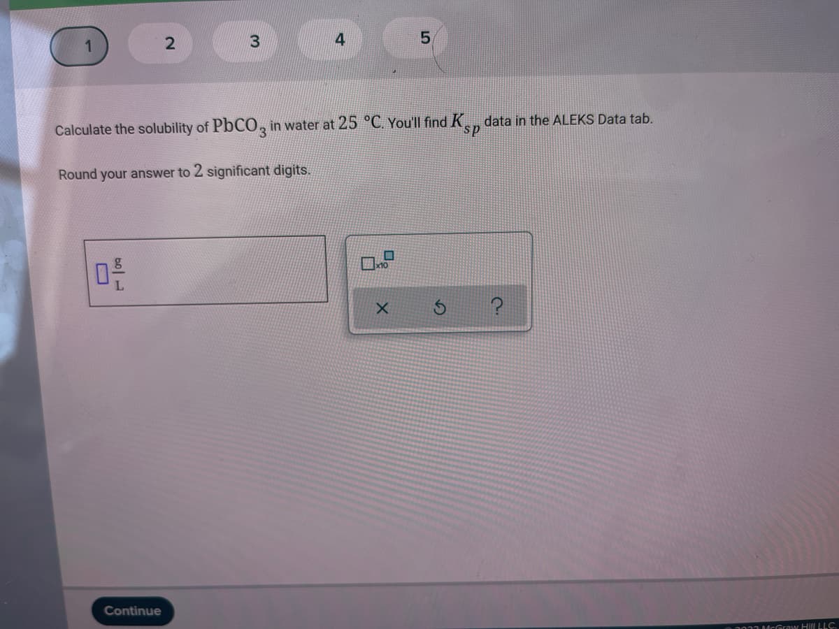 4
5,
Calculate the solubility of PbCO, in water at 25 °C. You'll find K, data in the ALEKS Data tab.
Round your answer to 2 significant digits.
Continue
001McGraw Hill LLC.
2.
