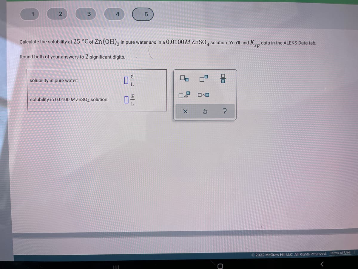 Calculate the solubility at 25 °C of Zn (OH), in pure water and in a 0.0100M ZnSO, solution. You'lIl find K, data in the ALEKS Data tab.
sp
Round both of your answers to 2 significant digits.
solubility in pure water:
solubility in 0.0100 M ZnSO4 solution:
© 2022 McGraw Hill LLC. AIl Rights Reserved. Terms of Use
Dlo
