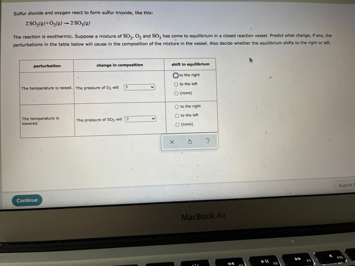 Sulfur dioxide and oxygen react to form sulfur trioxide, like this:
2 SO2(g)+O2(9) 2 SO3(g)
The reaction is exothermic. Suppose a mixture of SO,, O, and SO, has come to equilibrium in a closed reaction vessel. Predict what change, if any, the
perturbations in the table below will cause in the composition of the mixture in the vessel. Also decide whether the equilibrium shifts to the right or left.
perturbation
change in composition
shift in equilibrium
O to the right
O to the left:
The temperature is raised. The pressure of 0, will
O (none)
to the right
O to the left
The temperature is
lowered.
The pressure of SO3 will 1?
O (none)
Submit A
Continue
MacBook Air
O O O
