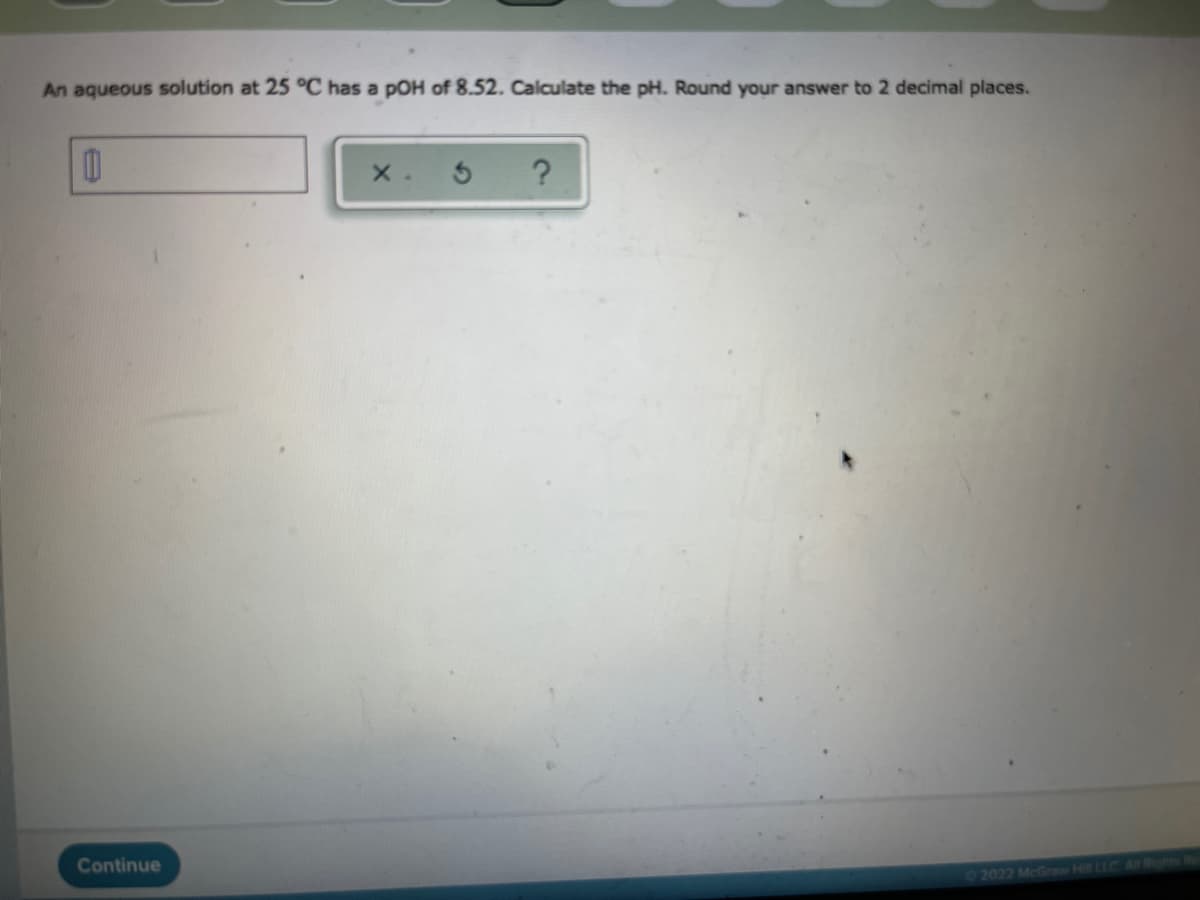 An aqueous solution at 25 °C has a pOH of 8.52. Calculate the pH. Round your answer to 2 decimal places.
Continue
2022 McGraw Hill ELC A Rinhts
