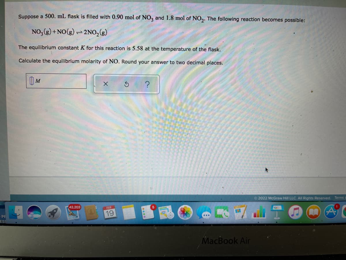 Suppose a 500. mL flask is filled with 0.90 mol of NO, and 1.8 mol of NO,. The following reaction becomes possible:
NO, (g) +NO(g) - 2NO, (g)
The equilibrium constant K for this reaction is 5.58 at the temperature of the flask.
Calculate the equilibrium molarity of NO. Round your answer to two decimal places.
©2022 McGraw Hill LLC. All Rights Reserved. Terms
43,203
FEB
19
PP
ESS
MacBook Air
