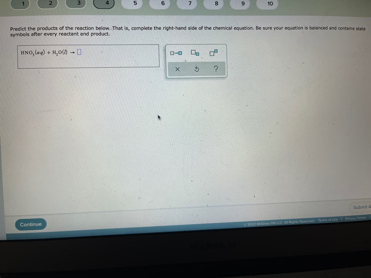 8
9.
10
Predict the products of the reaction below. That is, complete the right-hand side of the chemical equation. Be sure your equation is balanced and contains state
symbols after every reactant and product.
HNO, (aq) + H,0(1)
Submit A
Continue
Privacy Center
O 2022 McGraw Hill LLC. All Rights Reserved. Terms of Use
