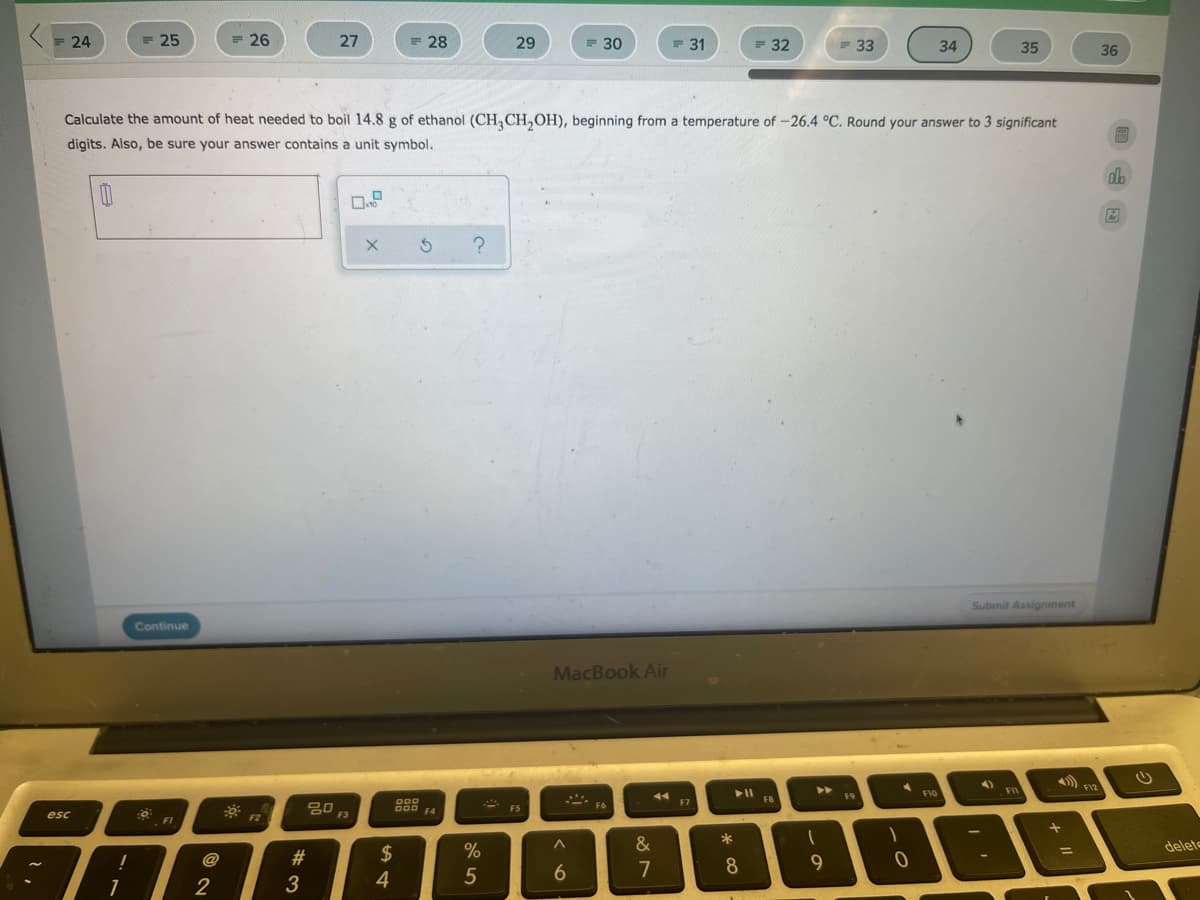 = 24
= 25
= 26
27
= 28
29
= 30
F 31
= 32
= 33
34
35
36
Calculate the amount of heat needed to boil 14.8 g of ethanol (CH,CH,OH), beginning from a temperature of -26.4 °C. Round your answer to 3 significant
digits. Also, be sure your answer contains a unit symbol.
dh
Submit Assignment
Continue
MacBook Air
A.
FI
F12
F9
F10
FIC
FB
000
D00 F4
F7
20
F6
F5
esc
F3
F1
&
deleto
$
%D
@
7
8
2
3
4
5
