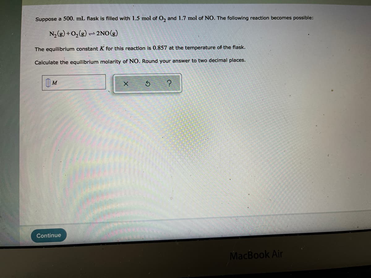 Suppose a 500. mL flask is filled with 1.5 mol of O, and 1.7 mol of NO. The following reaction becomes possible:
N,(g) +O,(g) - 2NO (g)
The equilibrium constant K for this reaction is 0.857 at the temperature of the flask.
Calculate the equilibrium molarity of NO. Round your answer to two decimal places.
| M
Continue
MacBook Air
