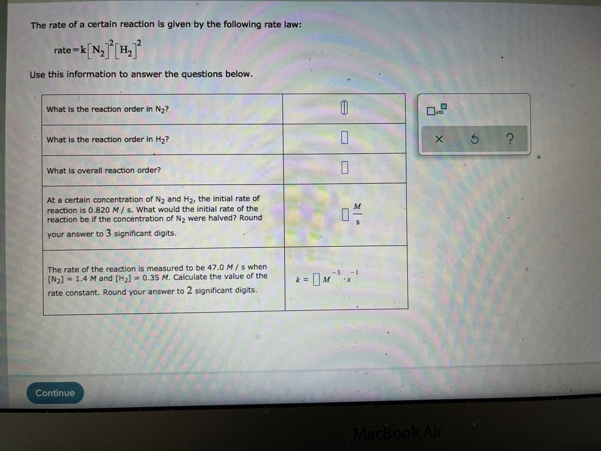 The rate of a certain reaction is given by the following rate law:
rate =k
Use this information to answer the questions below.
What is the reaction order in N,?
What is the reaction order in H2?
What is overall reaction order?
At a certain concentration of N2 and H2, the initial rate of
reaction is 0.820 M / s. What would the initial rate of the
reaction be if the concentration of N2 were halved? Round
M
S
your answer to 3 significant digits.
The rațe of the reaction is measured to be 47.0 M/s when
[N2] = 1.4 M and [H2] = 0.35 M. Calculate the value of the
k =
M
rate constant. Round your answer to 2 significant digits.
Continue
MacBook Air
