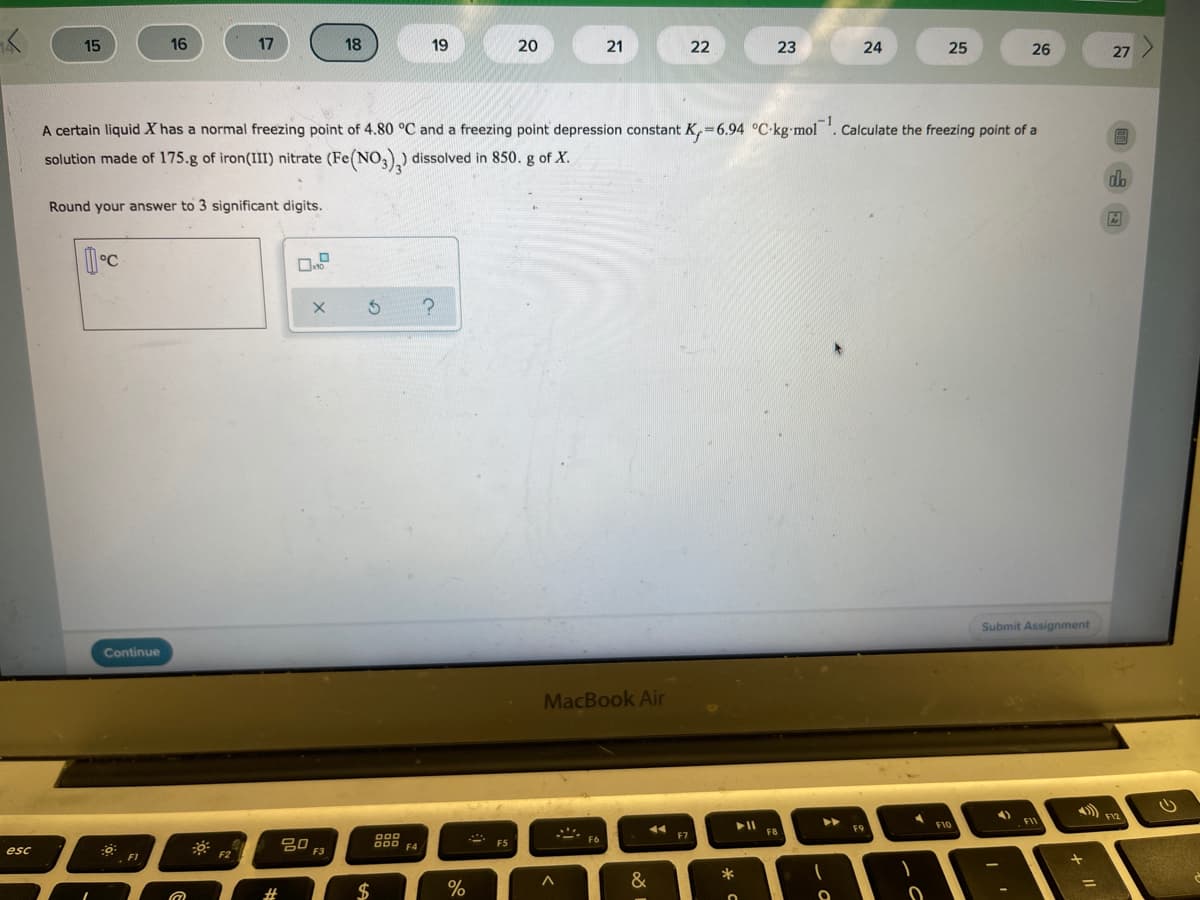 15
16
17
18
19
20
21
22
23
24
25
26
27
A certain liquid X has a normal freezing point of 4.80 °C and a freezing point depression constant K,=6.94 °C-kg-mol . Calculate the freezing point of a
!!
solution made of 175.g of iron(III) nitrate (Fe(NO,),) dissolved in 850. g of X.
db
Round your answer to 3 significant digits.
Submit Assignment
Continue
MacBook Air
F12
FII
F9
F10
FB
000
F6
F7
80
F5
esc
F1
F2
*
&
$
%
