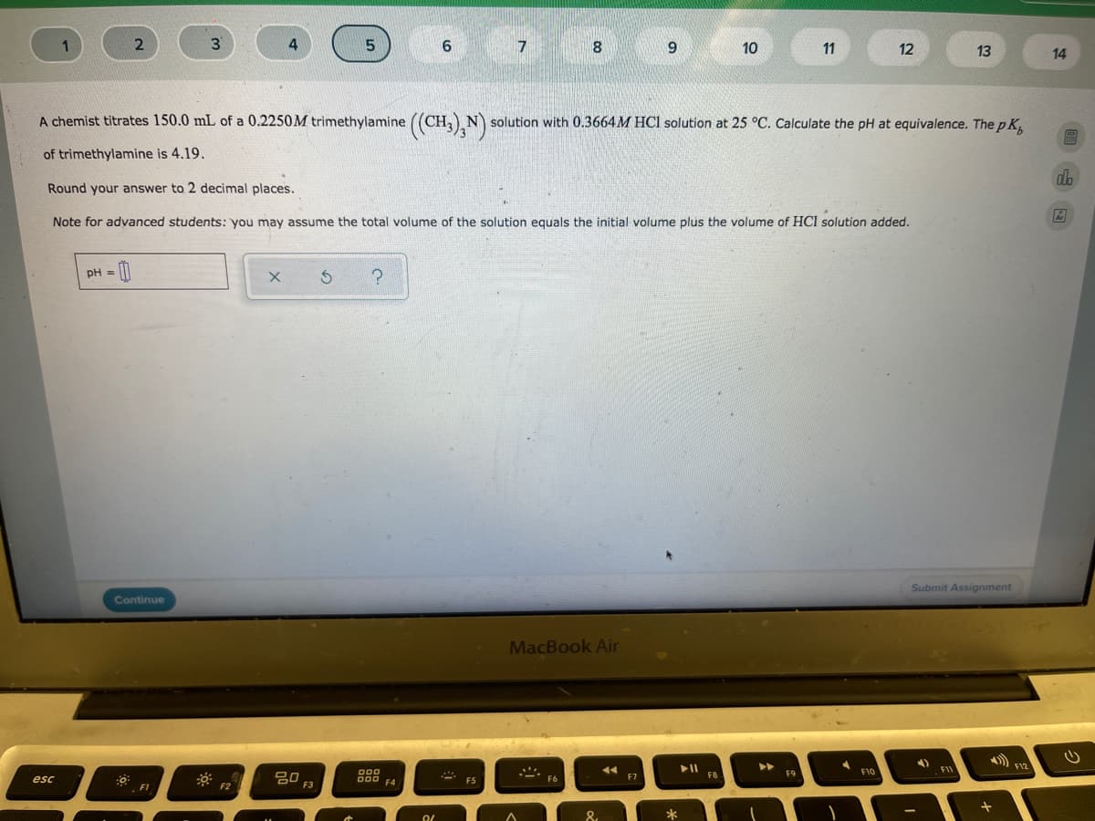 3
7
8.
10
11
12
13
14
A chemist titrates 150.0 mL of a 0.2250M trimethylamine ((CH,),N solution with 0.3664M HCl solution at 25 °C. Calculate the pH at equivalence. ThepK,
of trimethylamine is 4.19.
Round your answer to 2 decimal places.
Note for advanced students: you may assume the total volume of the solution equals the initial volume plus the volume of HCl solution added.
pH =
Submit Assignment
Continue
MacBook Air
►►
F1
F10
吕0
F3
000
O00 FA
F8
F9
esc
F6
F1
