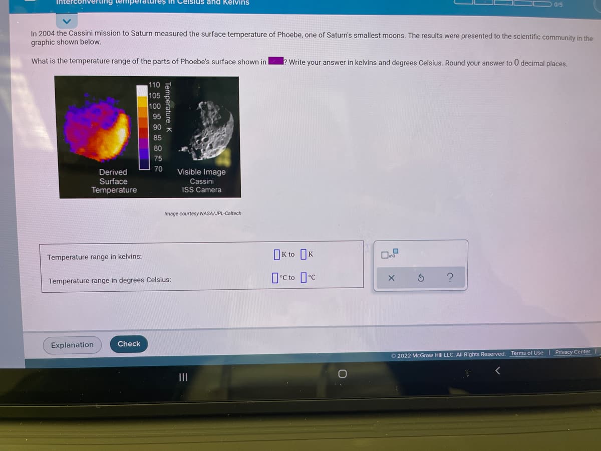 Interconverting temperatures in Ceisius and Kelvins
D 0/5
In 2004 the Cassini mission to Saturn measured the surface temperature of Phoebe, one of Saturn's smallest moons. The results were presented to the scientific community in the
graphic shown below.
What is the temperature range of the parts of Phoebe's surface shown in
? Write your answer in kelvins and degrees Celsius. Round your answer to 0 decimal places.
110
105
100
85
80
75
70
Visible Image
Derived
Surface
Temperature
Cassini
ISS Camera
Image courtesy NASA/JPL-Caltech
Temperature range in kelvins:
OK to OK
O°C to c
Temperature range in degrees Celsius:
Explanation
Check
O 2022 McGraw Hill LLC. All Rights Reserved.
Terms of Use | Privacy Center
II
Temperature, K
