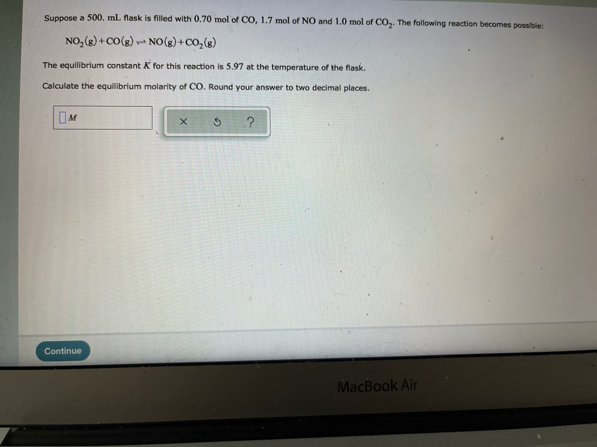 Suppose a 500. mL flask is filled with 0.70 mol of CO, 1.7 mol of NO and 1.0 mol of CO,. The following reaction becomes possible:
NO, (g) +CO(g)- NO(g) +CO, (g)
The equilibrium constant K for this reaction is 5.97 at the temperature of the flask.
Calculate the equilibrium molarity of CO. Round your answer to two decimal places.
IM
Continue
MacBook Air
