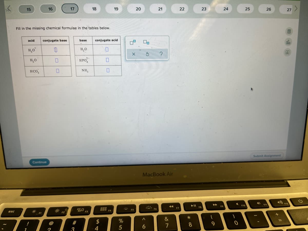 15
16
17
18
19
20
21
22
23
24
25
26
27 )
Fill in the missing chemical formulae in the tables below.
acid
conjugate base
base
conjugate acid
do
H,0
H,0
H,O
HPO
нсо,
NH,
Submit Assignment
Continue
MacBook Air
F12
►►
F10
FII
F9
F8
000
O00 F4
F7
80
F3
F6
F5
esc
F1
&
@
#
$
9
7
8
3
4
5
7
