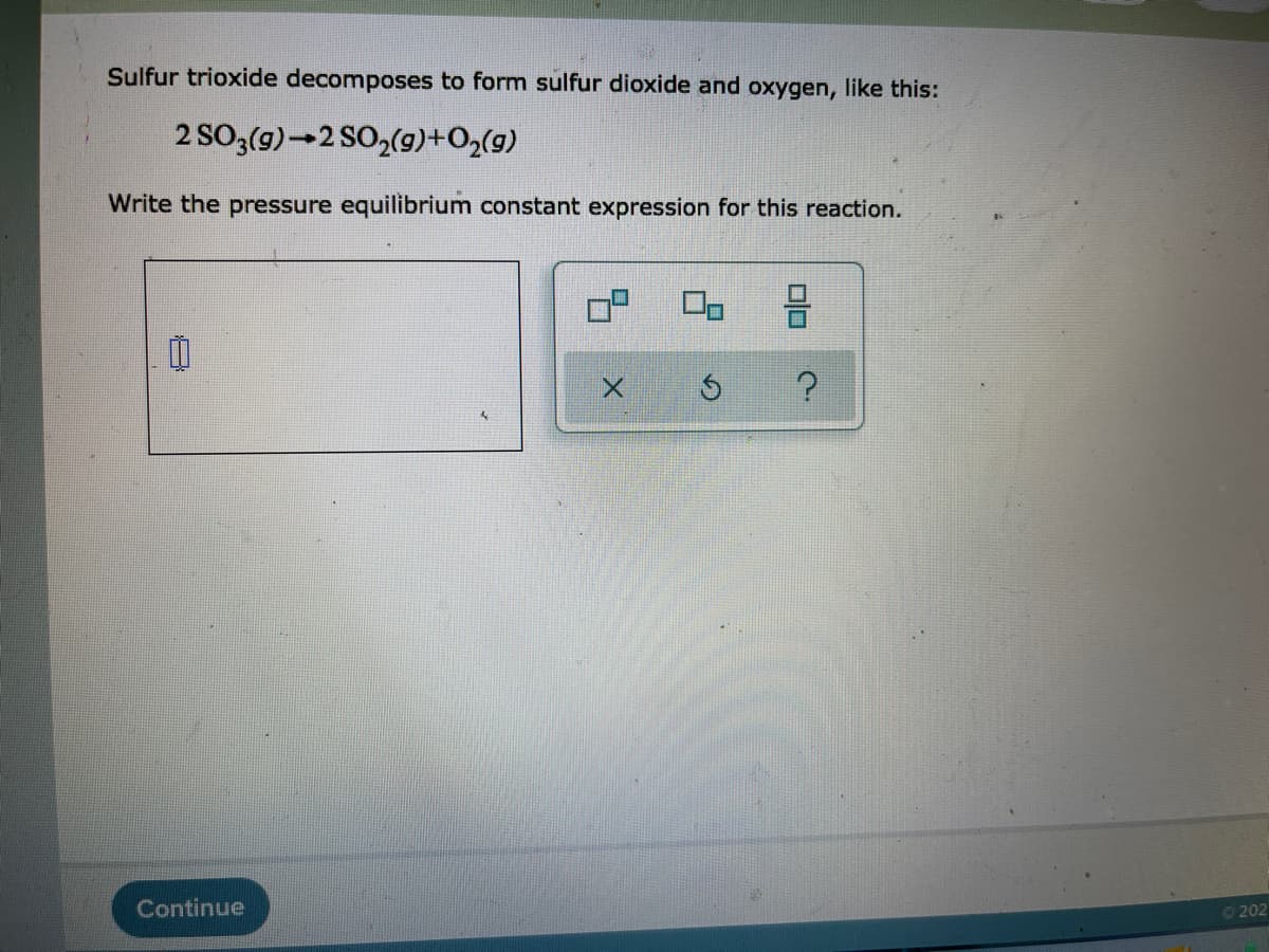 Sulfur trioxide decomposes to form sulfur dioxide and oxygen, like this:
(5)0+(6)Os7-(5)o
Write the pressure equilibrium constant expression for this reaction.
Continue
0202
