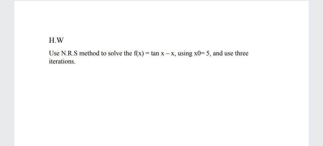 H.W
Use N.R.S method to solve the f(x) = tan x-x, using x0= 5, and use three
iterations.
