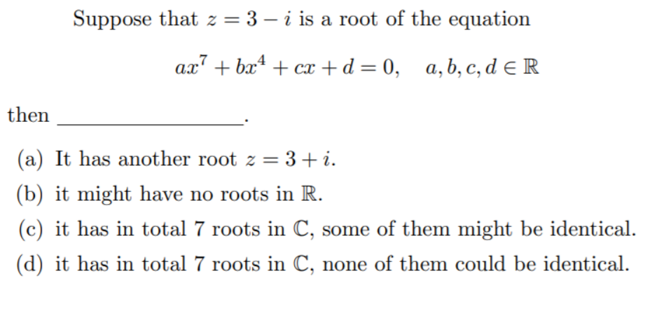 Suppose that z = 3 – i is a root of the equation
ax" + bx* + cx +d = 0, a,b, c, d e R
then
(a) It has another root z = 3+ i.
(b) it might have no roots in R.
(c) it has in total 7 roots in C, some of them might be identical.
(d) it has in total 7 roots in C, none of them could be identical.
