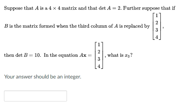 Suppose that A is a 4 x 4 matrix and that det A = 2. Further suppose that if
%3D
B is the matrix formed when the third column of A is replaced by
3
then det B = 10. In the equation Ax =
2
what is x3?
3
Your answer should be an integer.
