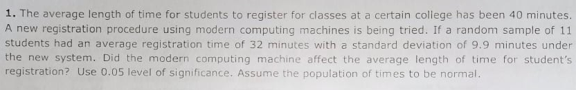 1. The average length of time for students to register for classes at a certain college has been 40 minutes.
A new registration procedure using modern computing machines is being tried. If a random sample of 11
students had an average registration time of 32 minutes with a standard deviation of 9.9 minutes under
the new system. Did the modern computing machine affect the average length of time for student's
registration? Use 0.05 level of significance. Assume the population of times to be normal.
