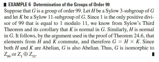 I EXAMPLE 6 Determination of the Groups of Order 99
Suppose that G is a group of order 99. Let H be a Sylow 3-subgroup of G
and let K be a Sylow 11-subgroup of G. Since 1 is the only positive divi-
sor of 99 that is equal to 1 modulo 11, we know from Sylow's Third
Theorem and its corollary that K is normal in G. Similarly, H is normal
in G. It follows, by the argument used in the proof of Theorem 24.6, that
elements from H and K commute, and therefore G = H × K. Since
both H and K are Abelian, G is also Abelian. Thus, G is isomorphic to
Z99 or Z, O Z33.
