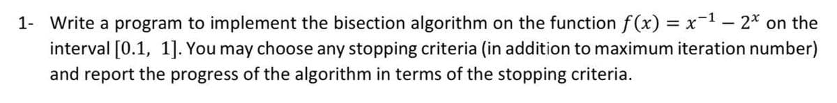 1- Write a program to implement the bisection algorithm on the function f(x) = x−¹ – 2* on the
interval [0.1, 1]. You may choose any stopping criteria (in addition to maximum iteration number)
and report the progress of the algorithm in terms of the stopping criteria.