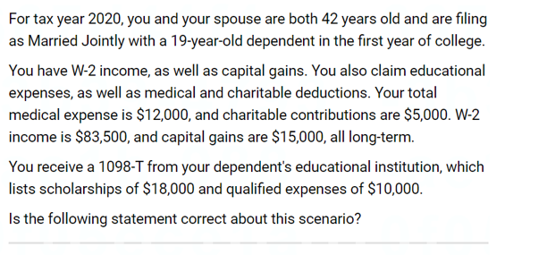 For tax year 2020, you and your spouse are both 42 years old and are filing
as Married Jointly with a 19-year-old dependent in the first year of college.
You have W-2 income, as well as capital gains. You also claim educational
expenses, as well as medical and charitable deductions. Your total
medical expense is $12,000, and charitable contributions are $5,000. W-2
income is $83,500, and capital gains are $15,000, all long-term.
You receive a 1098-T from your dependent's educational institution, which
lists scholarships of $18,000 and qualified expenses of $10,000.
Is the following statement correct about this scenario?