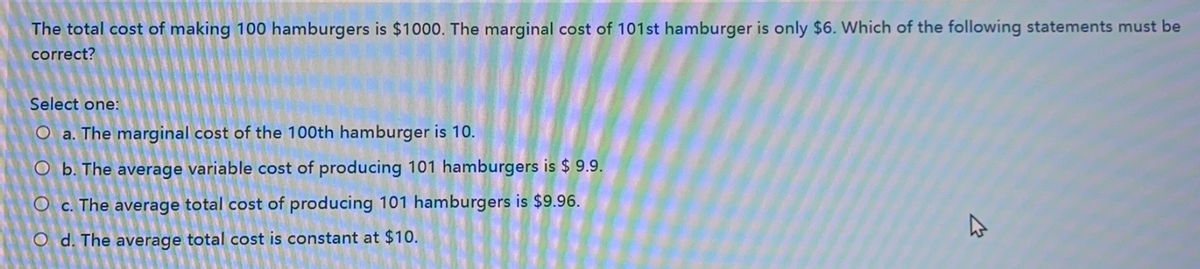 The total cost of making 100 hamburgers is $1000. The marginal cost of 101st hamburger is only $6. Which of the following statements must be
correct?
Select one:
O a. The marginal cost of the 100th hamburger is 10.
O b. The average variable cost of producing 101 hamburgers is $ 9.9.
O c. The average total cost of producing 101 hamburgers is $9.96.
Od. The average total cost is constant at $10.
K