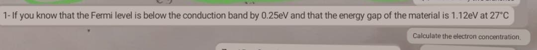 1- If you know that the Fermi level is below the conduction band by 0.25eV and that the energy gap of the material is 1.12eV at 27°C
Calculate the electron concentration.
