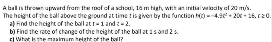 A ball is thrown upward from the roof of a school, 16 m high, with an initial velocity of 20 m/s.
The height of the ball above the ground at time t is given by the function h(t) = -4.9t² + 20t + 16, t≥ 0.
a) Find the height of the ball at t = 1 and t = 2.
b) Find the rate of change of the height of the ball at 1 s and 2 s.
c) What is the maximum height of the ball?