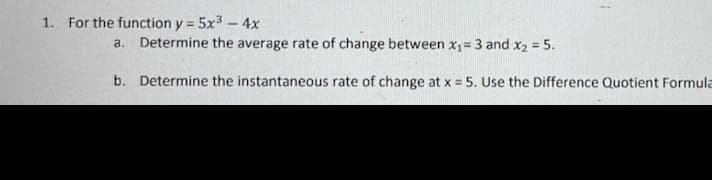 1. For the function y = 5x³ - 4x
a. Determine the average rate of change between x₁=3 and x₂ = 5.
b.
Determine the instantaneous rate of change at x = 5. Use the Difference Quotient Formula