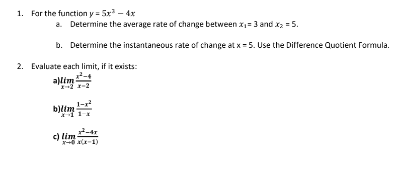 1. For the function y = 5x³ - 4x
a. Determine the average rate of change between x₁ = 3 and x₂ = 5.
b. Determine the instantaneous rate of change at x = 5. Use the Difference Quotient Formula.
2. Evaluate each limit, if it exists:
x²-4
x-2 X-2
b)lim 1x²
a)lim
x²-4x
x-0 x(x-1)
c) lim: