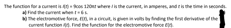 The function for a current is /(t) = 9cos 120nt where / is the current, in amperes, and t is the time in seconds.
a) Find the current when t = 6 s.
b) The electromotive force, E(t), in a circuit, is given in volts by finding the first derivative of the
current function /(t). Find the function for the electromotive force E(t).