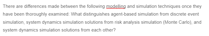 There are differences made between the following modelling and simulation techniques once they
have been thoroughly examined: What distinguishes agent-based simulation from discrete event
simulation, system dynamics simulation solutions from risk analysis simulation (Monte Carlo), and
system dynamics simulation solutions from each other?