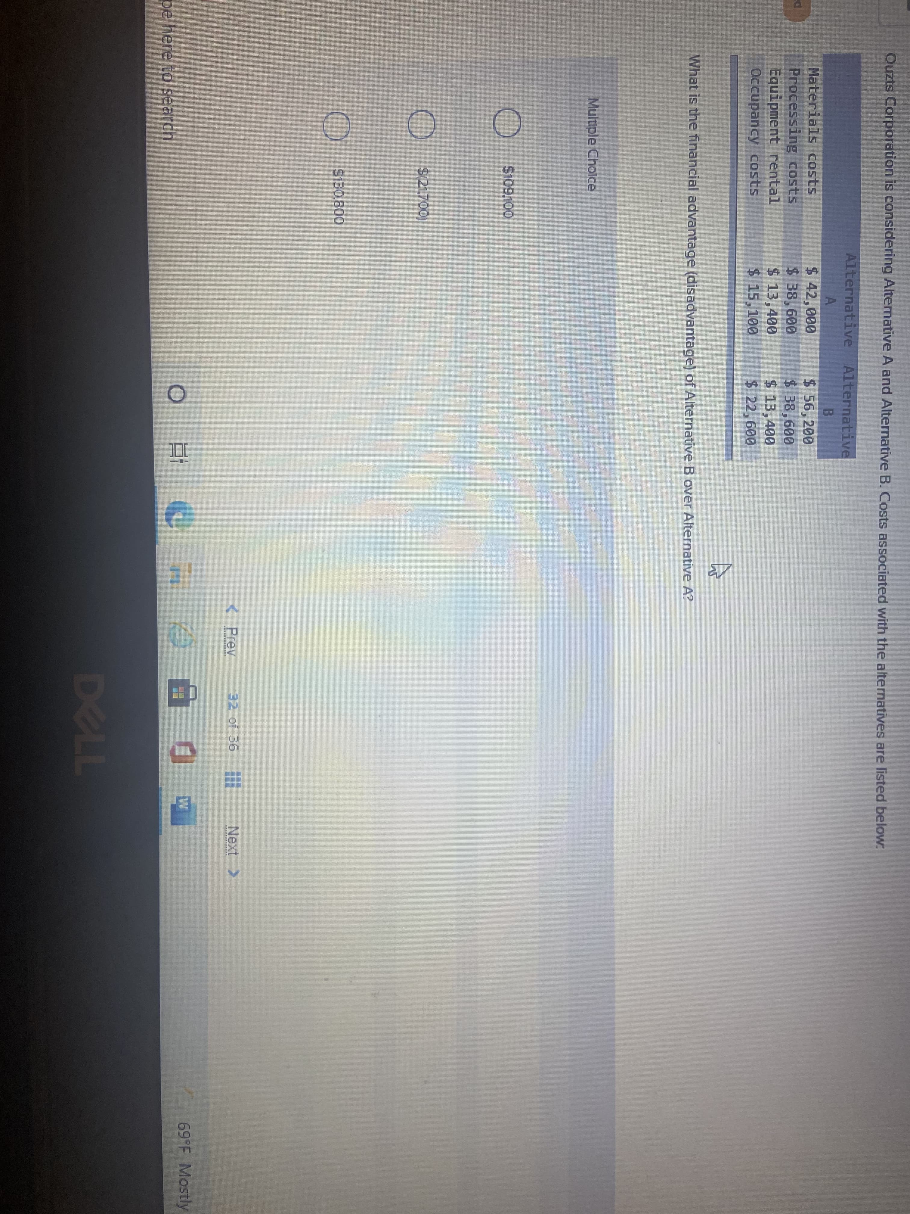 Ouzts Corporation is considering Altemnative A and Alternative B. Costs associated with the alternatives are listed below:
Alternative Alternative
Materials costs
Processing costs
Equipment rental
Occupancy costs
$ 42,000
$ 38,600
$ 13,400
$ 15,100
$ 56,200
$ 38,600
$ 13,400
$ 22,600
What is the financial advantage (disadvantage) of Alternative B over Alternative A?
Multiple Cholce
$109100
$21.700)
$130.800
< Prev
32 of 36
Next >
其其
69°F Mostly
pe here to search
DELL
