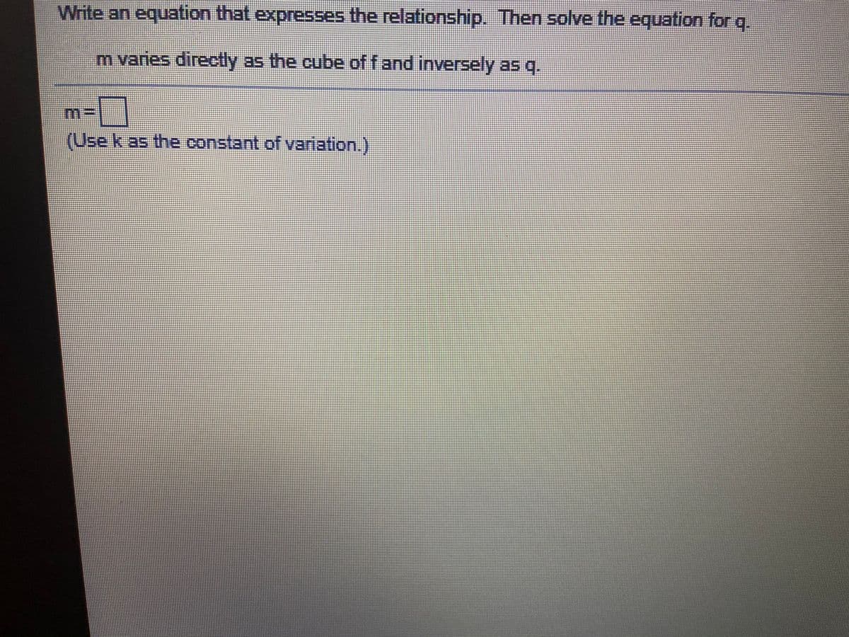 Write an equation that expresses the relationship. Then solve the equation for q.
m varies directly as the cube of f and inversely as q.
m:
(Use k as the constant of variation.)
