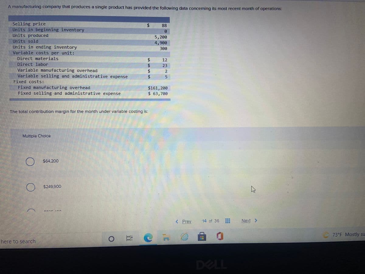 A manufacturing company that produces a single product has provided the following data concerning its most recent month of operations:
Selling price
Units in beginning inventory
Units produced
Units sold
Units in ending inventory
Variable costs per unit:
Direct materials
Direct labor
Variable manufacturing overhead
Variable selling and administrative expense
Fixed costs:
Fixed manufacturing overhead
Fixed selling and administrative expense
88
5,200
4,900
300
12
23
2
$161, 200
$ 63,700
The total contribution margin for the month under variable costing is:
Multiple Cholce
S64.200
3249,900
---- 0
< Prev
14 of 36
Next >
濾源
73°F Mostly su
SLE
here to search
DELL
5.
