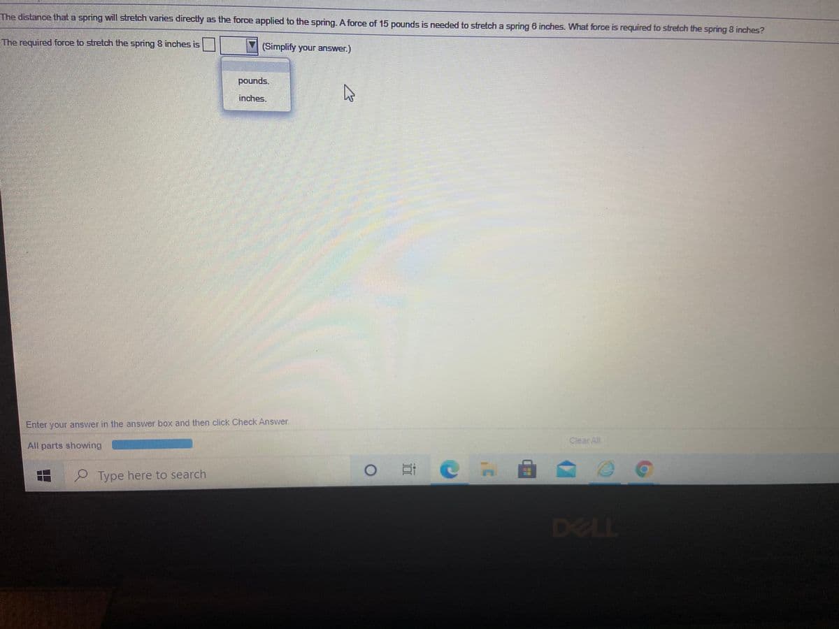 The distance that a spring will stretch varies directly as the force applied to the spring. A force of 15 pounds is needed to stretch a spring 6 inches. What force is required to stretch the spring 8 inches?
The required force to stretch the spring 8 inches is
(Simplify your answer.)
pounds.
inches.
Enter your answer in the answer box and then click Check Answer.
Clear All
All parts showing
e Type here to search
DELL
