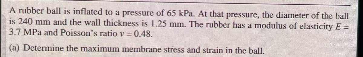 A rubber ball is inflated to a pressure of 65 kPa. At that pressure, the diameter of the ball
is 240 mm and the wall thickness is 1.25 mm. The rubber has a modulus of elasticity E =
3.7 MPa and Poisson's ratio v = 0.48.
(a) Determine the maximum membrane stress and strain in the ball.