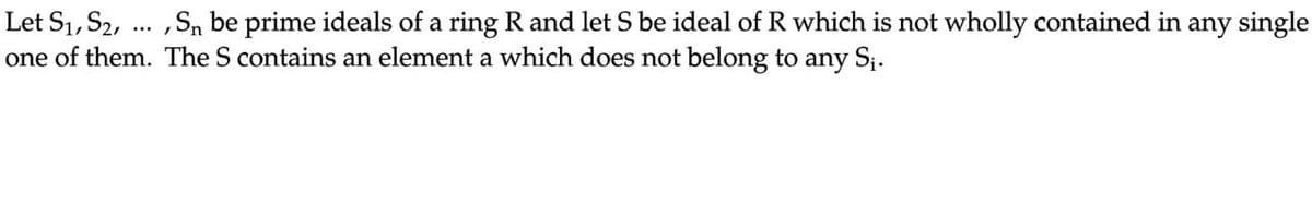 Let S₁, S₂,
, Sn be prime ideals of a ring R and let S be ideal of R which is not wholly contained in any single
one of them. The S contains an element a which does not belong to any S₁.
...