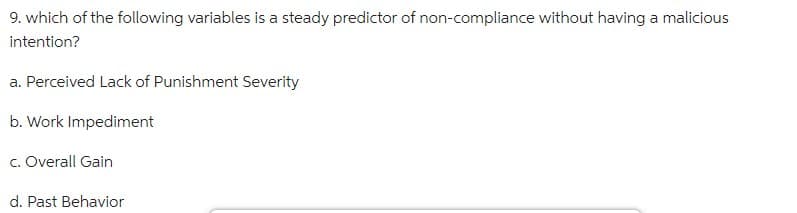 9. which of the following variables is a steady predictor of non-compliance without having a malicious
intention?
a. Perceived Lack of Punishment Severity
b. Work Impediment
c. Overall Gain
d. Past Behavior