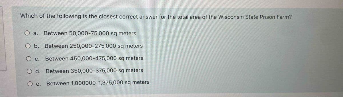 Which of the following is the closest correct answer for the total area of the Wisconsin State Prison Farm?
O a. Between 50,000-75,000 sq meters
O b. Between 250,000-275,000 sq meters
Between 450,000-475,000 sq meters
O c.
O d. Between 350,000-375,000 sq meters
O e. Between 1,000000-1,375,000 sq meters