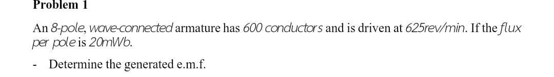 Problem 1
An 8-pole, wave-connected armature has 600 conductors and is driven at 625rev/min. If the flux
per pole is 20mWb.
Determine the generated e.m.f.
-