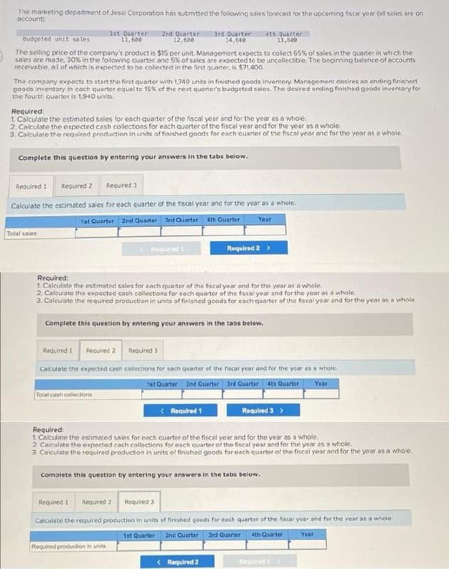 The marketing department of Jessi Corporation has submitted the following sales forecast for the upcoming fiscal year (all sales are on
account:
Budgeted unit sales
The selling price of the company's product is $15 per unit. Management expects to collect 65% of sales in the quarter in which the
sales are made. 30% in the following quarter, and 5% of sales are expected to be uncollectible. The beginning balance of accounts
receivable, all of which is expected to be collected in the first quarter, is $71,400
1st Quarter 2nd Quarter
11,600
12,600
The company expects to start the first quarter with 1,740 units in finished goods inventory Management desires an ending finished
goods inventory in each quarter equal to 15% of the next quarter's budgeted sales. The desired ending finished goods inventory for
the fourth quarter is 1,940 units.
Required:
1. Calculate the estimated sales for each quarter of the fiscal year and for the year as a whole.
2. Calculate the expected cash collections for each quarter of the fiscal year and for the year as a whole.
3. Calculate the required production in units of finished goods for each quarter of the fiscal year and for the year as a whole.
Complete this question by entering your answers in the tabs below.
Total sales
Required 1 Required 2 Required: 3
Calculate the estimated sales for each quarter of the fiscal year and for the year as a whole.
1st Quarter 2nd Quarter 3rd Quarter 4th Quarter
3rd Quarter 4th Quarter
14,600
13,500
Required 1
Total cash collections
Required:
1. Calculate the estimated sales for each quarter of the fiscal year and for the year as a whole.
2. Calculate the expected cash collections for each quarter of the fiscal year and for the year as a whole.
3. Calculate the required production in units of finished goods for each quarter of the fiscal year and for the year as a whole.
Complete this question by entering your answers in the tabs below.
Year
Required 1 Required 2
Required 3
Calculate the expected cash collections for each quarter of the fiscal year and for the year as a whole.
1st Quarter 2nd Quarter 3rd Quarter 4th Quarter
Year
Required 1
Required production in units
Required 2 >
Required:
1 Calculate the estimated sales for each quarter of the fiscal year and for the year as a whole.
2. Calculate the expected cash collections for each quarter of the fiscal year and for the year as a whole.
3. Calculate the required production in units of finished goods for each quarter of the fiscal year and for the year as a whole.
< Required 2
Required 3 >
complete this question by entering your answers in the tabs below.
Required 1 Required 2 Required 3
Calculate the required production in units of finished goods for each quarter of the fiscal year and for the year as a whole.
1st Quarter
2nd Quarter 3rd Quarter 4th Quarter
Year
Required >