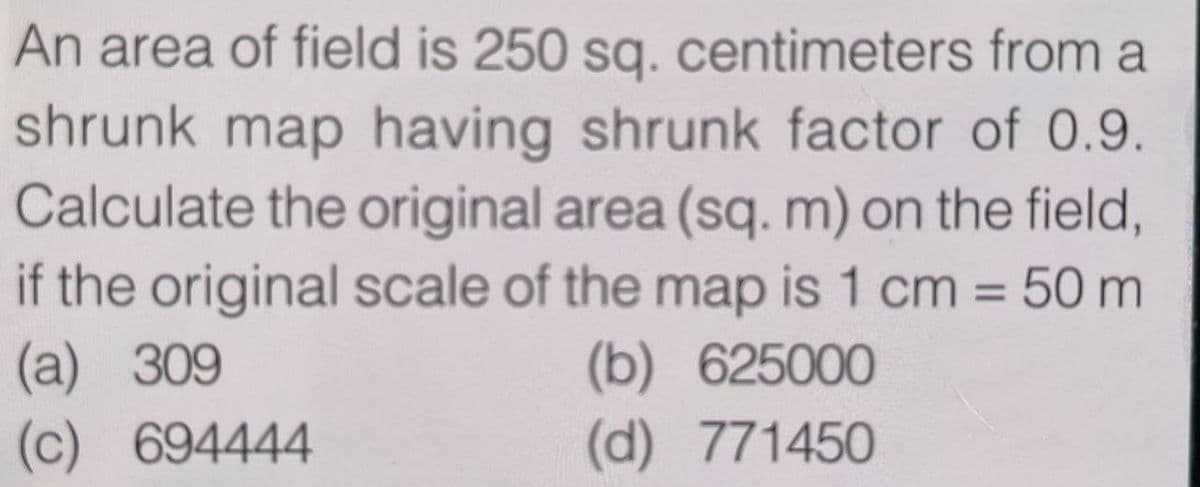 An area of field is 250 sq. centimeters from a
shrunk map having shrunk factor of 0.9.
Calculate the original area (sq. m) on the field,
if the original scale of the map is 1 cm = 50 m
(a)
(b) 625000
(c)
(d)
771450
309
694444