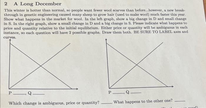 2 A Long December
This winter is hotter than normal, so people want fewer wool scarves than before...however, a new break-
through in genetic engineering caused many sheep to grow hair (used to make wool) much faster this year.
Show what happens in the market for wool. In the left graph, show a big change in D and small change
in S. In the right graph, show a small change in D and a big change in S. Please indicate what happens to
price and quantity relative to the initial equilibrium. Either price or quantity will be ambiguous in each
instance, so each question will have 2 possible graphs. Draw them both. BE SURE TO LABEL axes and
curves.
P Q
Which change is ambiguous, price or quantity?
P
Q.
What happens to the other one?
Quell