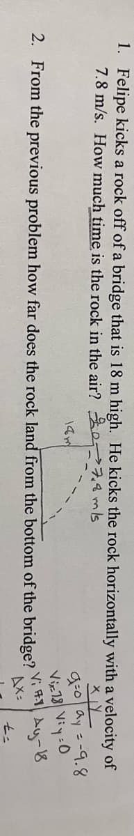 1. Felipe kicks a rock off of a bridge that is 18 m high. He kicks the rock horizontally with a velocity of
7.8 m/s. How much time is the rock in the air? 207.4 mls
g:0ay =-9.8
Viz18 Viy:0
Ay-8
AX:
14m
2. From the previous problem how far does the rock land from the bottom of the bridge?
