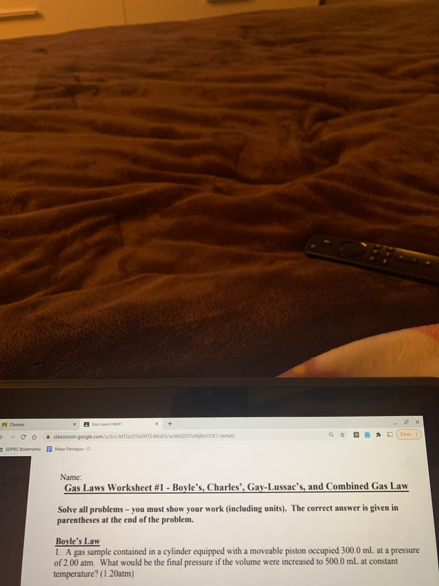 A Classes
A Gas Laws HW1
Error
i classroom.google.com/u/0/c/MTQ2OTAONTE4MZE0/a/MZI00TIZMİMZODE1/details
SDPBC Bookmarks
E Maya Paniagua - CI.
Name:
Gas Laws Worksheet #1 - Boyle’s, Charles’, Gay-Lussac's, and Combined Gas Law
Solve all problems – you must show your work (including units). The correct answer is given in
parentheses at the end of the problem.
Boyle's Law
1. A gas sample contained in a cylinder equipped with a moveable piston occupied 300.0 mL at a pressure
of 2.00 atm. What would be the final pressure if the volume were increased to 500.0 mL at constant
temperature? (1.20atm)
