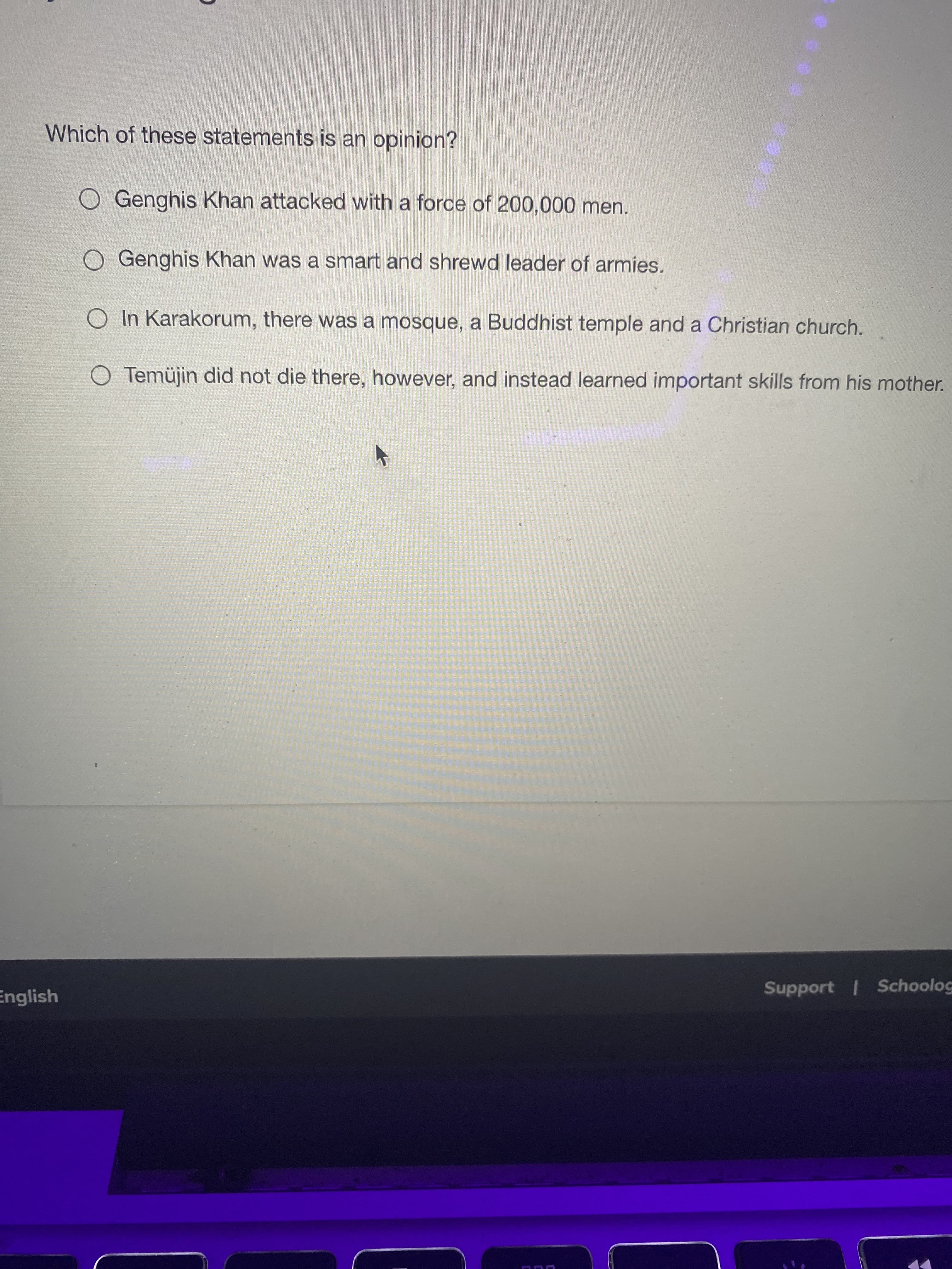 Which of these statements is an opinion?
O Genghis Khan attacked with a force of 200,000 men.
O Genghis Khan was a smart and shrewd leader of armies.
O In Karakorum, there was a mosque, a Buddhist temple and a Christian church.
O Temüjin did not die there, however, and instead learned important skills from his mother.
Support Schoolog
English
