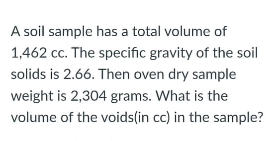 A soil sample has a total volume of
1,462 cc. The specific gravity of the soil
solids is 2.66. Then oven dry sample
weight is 2,304 grams. What is the
volume of the voids(in cc) in the sample?
