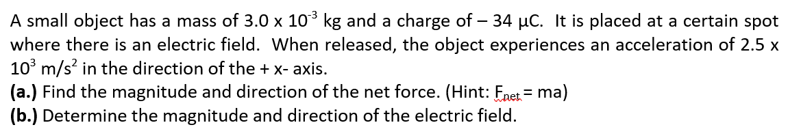 A small object has a mass of 3.0 x 10 kg and a charge of
where there is an electric field. When released, the object experiences an acceleration of 2.5 x
10° m/s? in the direction of the + x- axis.
(a.) Find the magnitude and direction of the net force. (Hint: Fnet = ma)
(b.) Determine the magnitude and direction of the electric field.
34 µC. It is placed at a certain spot
